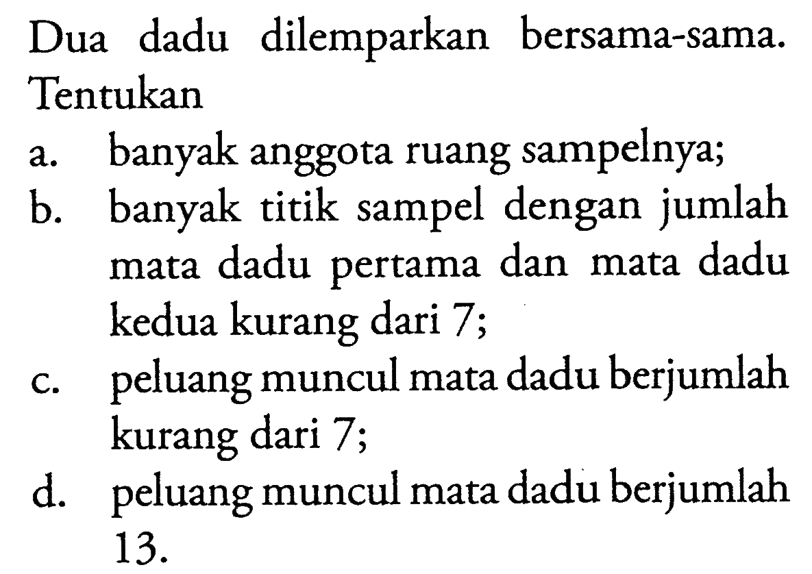 Dua dadu dilemparkan bersama-sama. Tentukana. banyak anggota ruang sampelnya;b. banyak titik sampel dengan jumlah mata dadu pertama dan mata dadu kedua kurang dari 7;c. peluang muncul mata dadu berjumlah kurang dari 7;d. peluang muncul mata dadu berjumlah 13; 