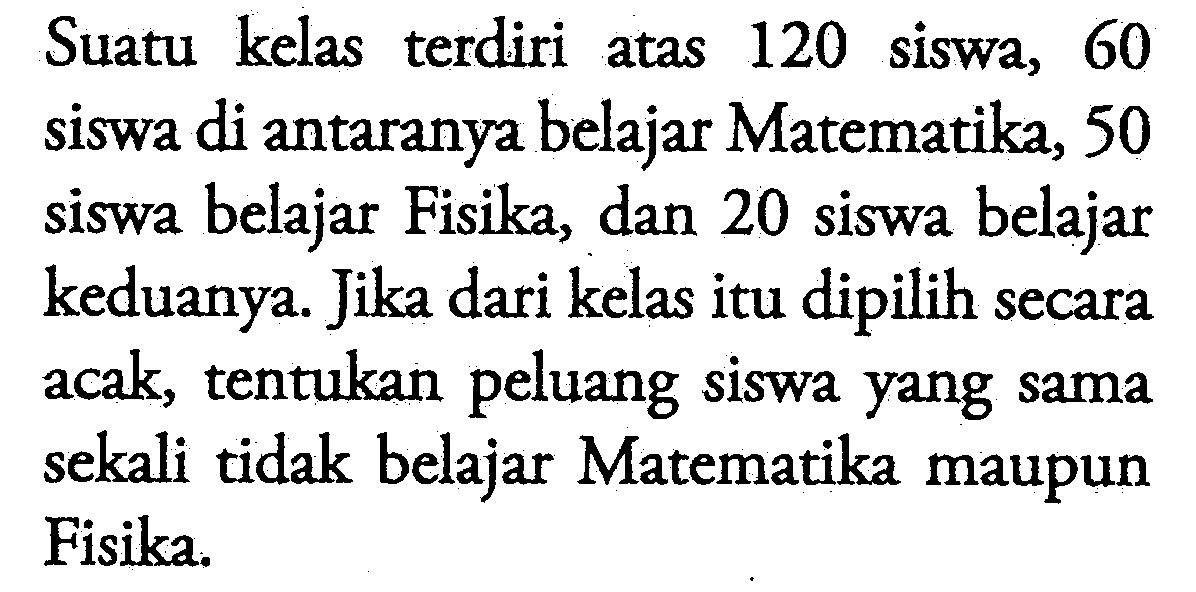 Suatu kelas terdiri atas 120 siswa, 60 siswa di antaranya belajar Matematika, 50 siswa belajar Fisika, dan 20 siswa belajar keduanya. Jika dari kelas itu dipilih secara acak, tentukan peluang siswa yang sama sekali tidak belajar Matematika maupun Fisika.