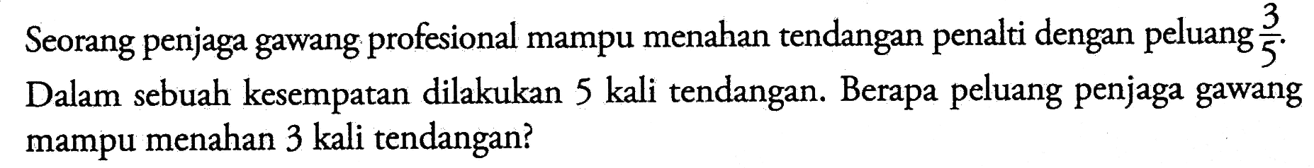 Seorang penjaga gawang profesional mampu menahan tendangan penalti dengan peluang 3/5. Dalam sebuah kesempatan dilakukan 5 kali tendangan. Berapa peluang penjaga gawang mampu menahan 3 kali tendangan?