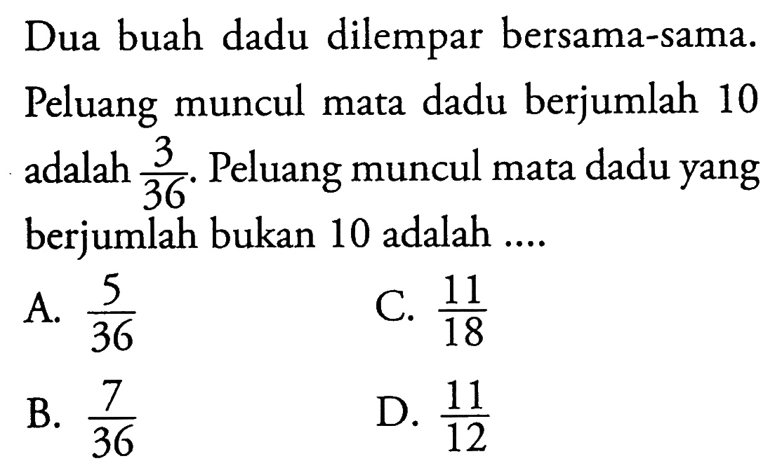 Dua buah dadu dilempar bersama-sama. Peluang muncul mata dadu berjumlah 10 adalah 3/36. Peluang muncul mata dadu yang berjumlah bukan 10 adalah.... A. 5/36 B. 7/36 C. 11/18 D. 11/12