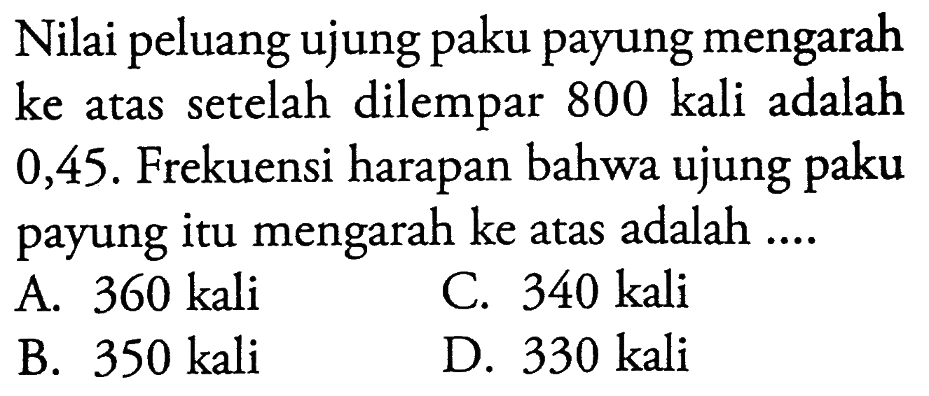 Nilai peluang ujung paku payung mengarah ke atas setelah dilempar 800 kali adalah 0,45 . Frekuensi harapan bahwa ujung paku payung itu mengarah ke atas adalah ....A.  360 kali C.  340 kali B.  350 kali D.  330 kali 