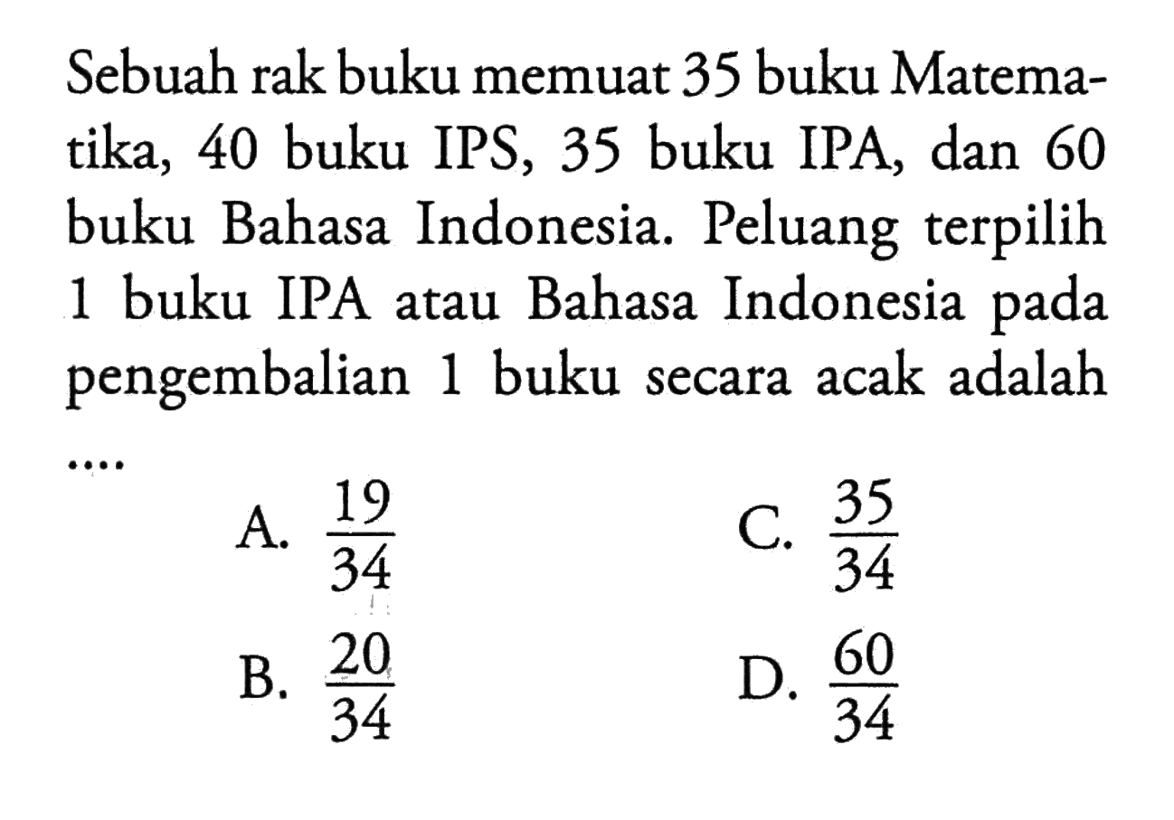 Sebuah rak buku memuat 35 buku Matematika, 40 buku IPS, 35 buku IPA, dan 60 buku Bahasa Indonesia. Peluang terpilih 1 buku IPA atau Bahasa Indonesia pada pengembalian 1 buku secara acak adalah