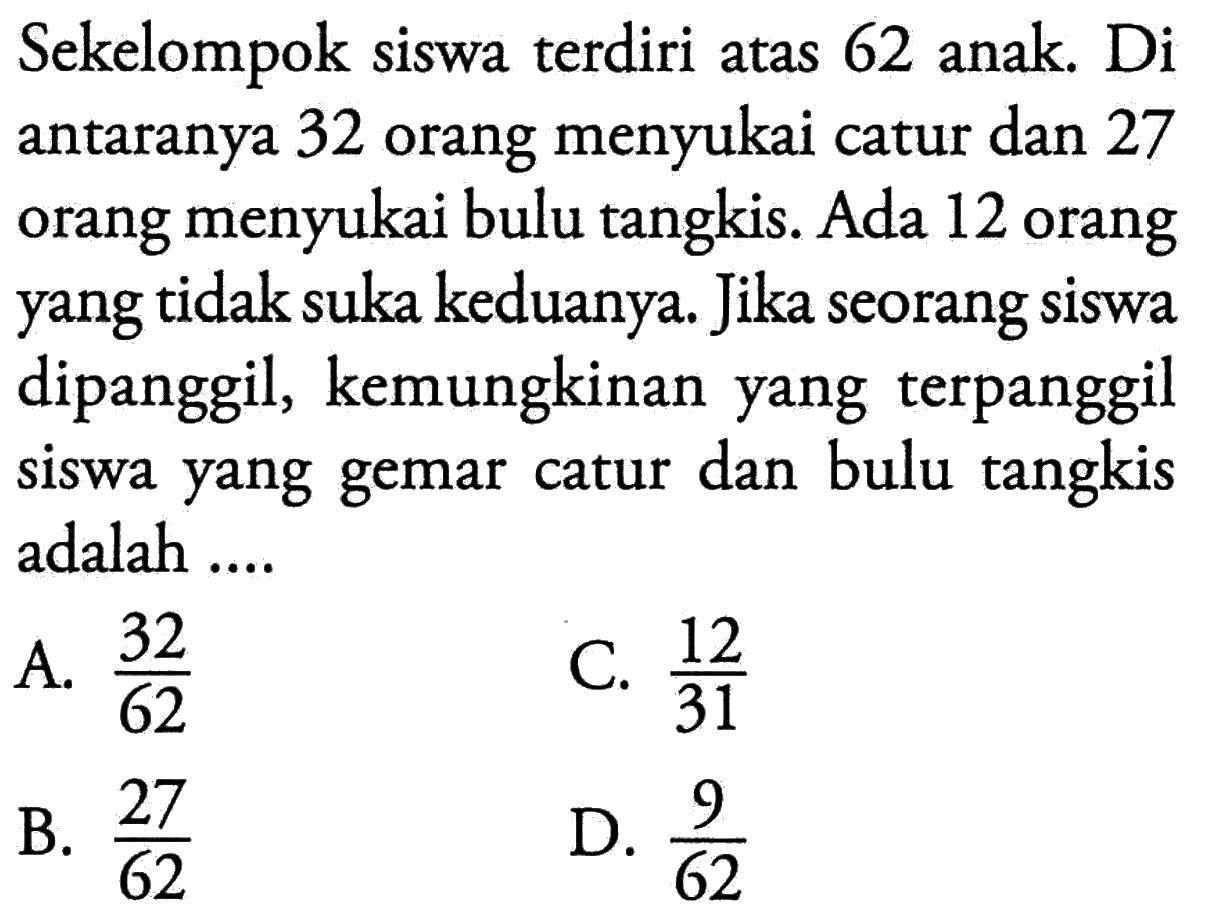 Sekelompok siswa terdiri atas 62 anak. Di antaranya 32 orang menyukai catur dan 27 orang menyukai bulu tangkis. Ada 12 orang yang tidak suka keduanya. Jika seorang siswa dipanggil, kemungkinan yang terpanggil siswa yang gemar catur dan bulu tangkis adalah ....