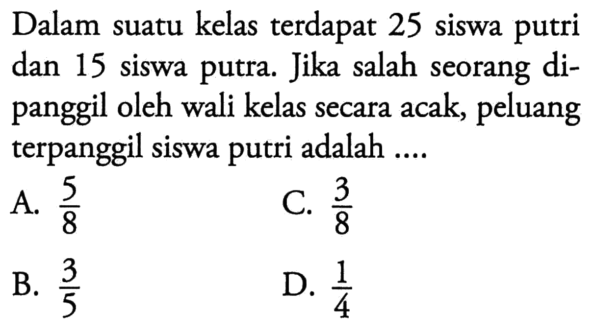 Dalam suatu kelas terdapat 25 siswa putri dan 15 siswa putra. Jika salah seorang dipanggil oleh wali kelas secara acak, peluang terpanggil siswa putri adalah ....