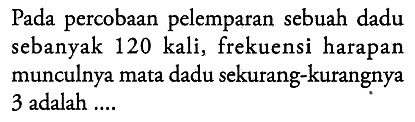 Pada percobaan pelemparan sebuah dadu sebanyak 120 kali, frekuensi harapan munculnya mata dadu sekurang-kurangnya 3 adalah ....