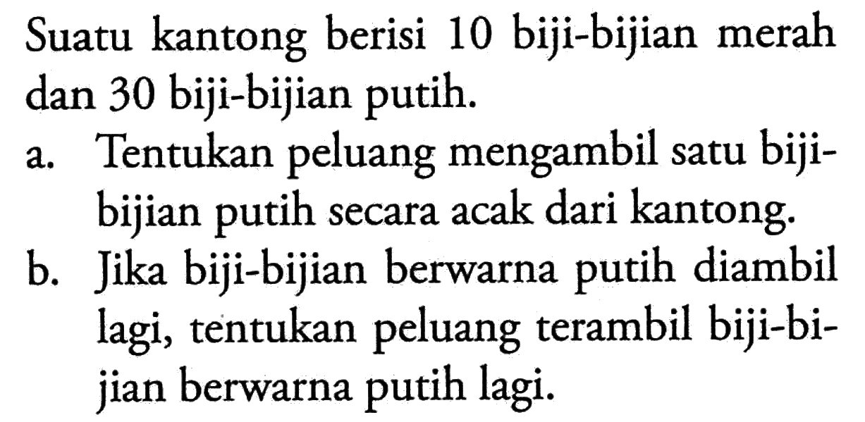 Suatu kantong berisi 10 biji-bijian merah dan 30 biji-bijian putih.a. Tentukan peluang mengambil satu bijibijian putih secara acak dari kantong. b. Jika biji-bijian berwarna putih diambil lagi, tentukan peluang terambil biji-bijian berwarna putih lagi. 