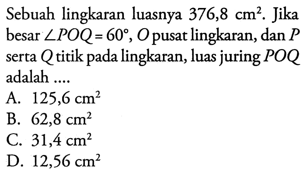 Sebuah lingkaran luasnya 376,8 cm^2. Jika besar sudut POQ=60, O pusat lingkaran, dan P serta Q titik pada lingkaran, luas juring POQ adalah ...