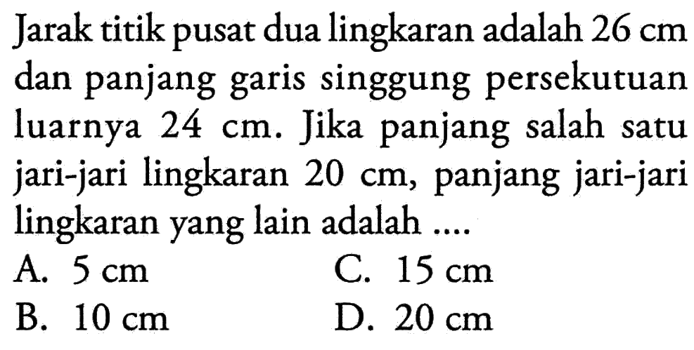 Jarak titik pusat dua lingkaran adalah 26 cm dan panjang garis singgung persekutuan luarnya 24 cm. Jika panjang salah satu jari-jari lingkaran 20 cm, panjang jari-jari lingkaran yang lain adalah ....