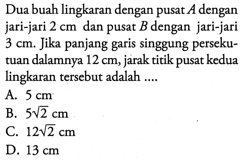 Dua buah lingkaran dengan pusat A dengan jari-jari 2 cm dan pusat B dengan jari-jari 3 cm. Jika panjang garis singgung persekutuan dalamnya 12 cm, jarak titik pusat kedua lingkaran tersebut adalah....