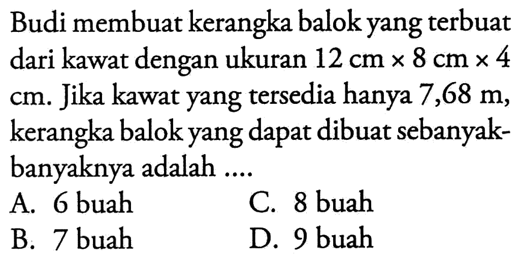 Budi membuat kerangka balok yang terbuat dari kawat dengan ukuran 12 cm x 8 cm x 4 cm . Jika kawat yang tersedia hanya 7,68 m, kerangka balok yang dapat dibuat sebanyak-banyaknya adalah ....