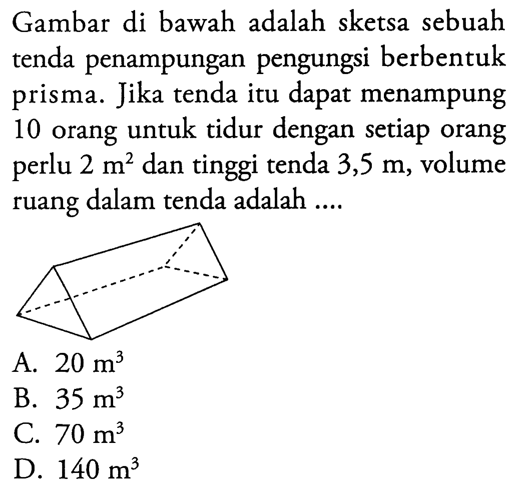 Gambar di bawah adalah sketsa sebuah tenda penampungan pengungsi berbentuk prisma. Jika tenda itu dapat menampung 10 orang untuk tidur dengan setiap orang perlu 2 m^2 dan tinggi tenda 3,5 m, volume ruang dalam tenda adalah ....