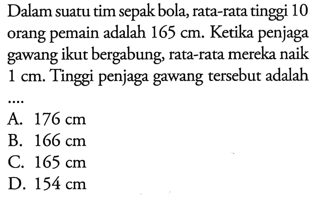 Dalam suatu tim bola, rata-rata tinggi 10 sepak adalah 165 cm. Ketika penjaga orang pemain gawang ikut bergabung, rata-rata mereka naik 1 cm. Tinggi penjaga gawang tersebut adalah ...