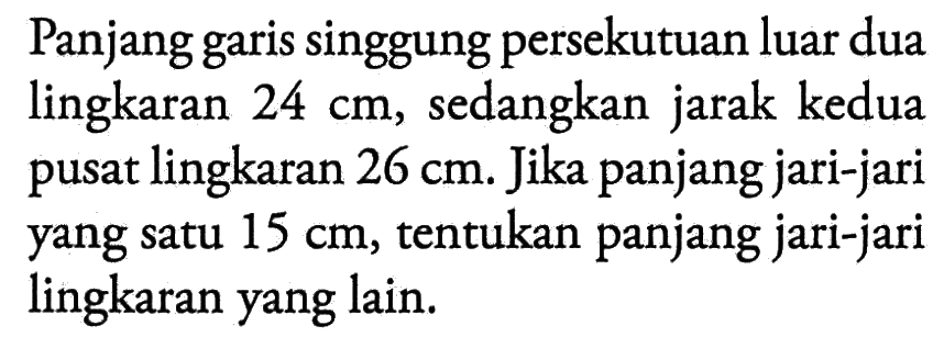 Panjang garis singgung persekutuan luar dua lingkaran 24 cm, sedangkan jarak kedua pusat lingkaran 26 cm. Jika panjang jari-jari yang satu 15 cm, tentukan panjang jari-jari lingkaran yang lain.