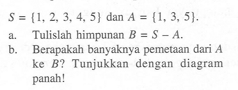 S = {1,2, 3, 4, 5} dan A = {1, 3, 5}. a. Tulislah himpunan B = S - A b. Berapakah banyaknya pemetaan dari A ke B? Tunjukkan  dengan   diagram panah!