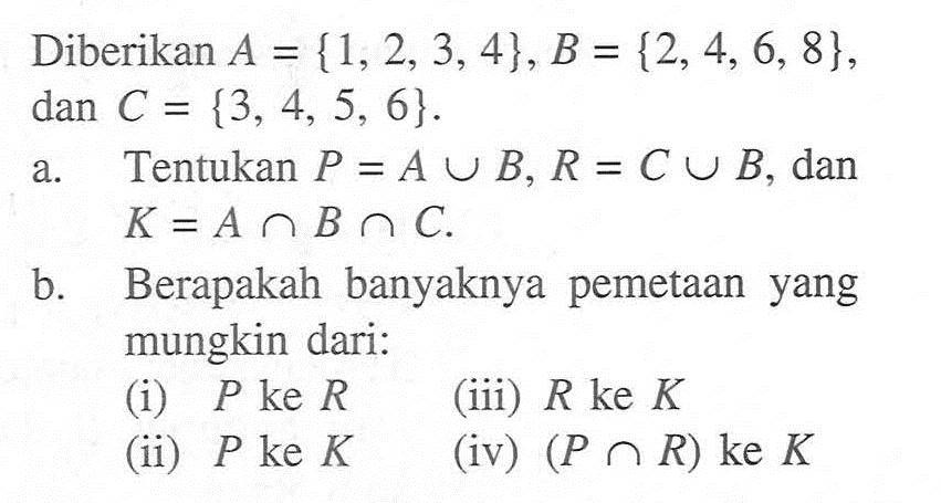 Diberikan A {1,2,3,4},B = {2, 4, 6, 8}, dan C = {3, 4, 5, 6} Tentukan P = A U B, R = C U B dan a K = A n  B n  C. b Berapakah banyaknya pemetaan yang mungkin dari: