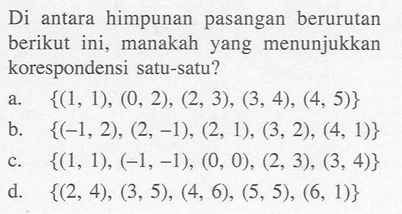 Di antara himpunan pasangan berurutan berikut ini, manakah yang menunjukkan korespondensi satu-satu? a. {(1, 1), (0, 2), (2, 3), (3, 4), (4, 5)} b. {(-1,2), (2, -1), (2, 1), (3,2), (4, 1)} c. {(1, 1), (-1, -1), (0, 0), (2, 3), (3, 4)} d. {(2, 4), (3, 5), (4, 6), (5, 5), (6, 1)}