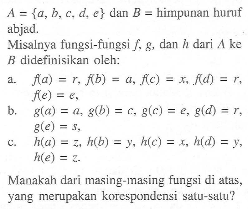 A = {a, b, C, d, e} dan B = himpunan huruf abjad. Misalnya fungsi-fungsi f, g, dan h dari A ke B didefinisikan oleh: a. f(a) = r, f(b) = a, f(c) = x, f(d) = r, f(e) = e, b. g(a) = a, g(b) = c, g(c) = e, g(d) = r, g(e) = s, c. h(a) = z, h(b) = y, h(c) = x, h(d) = y, h(e) = z. Manakah dari masing-masing fungsi di atas, yang merupakan korespondensi satu-satu?