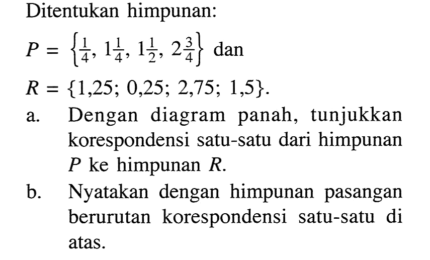 Ditentukan himpunan: P= {1/4,1 1/4, 1 1/2, 2 3/4} dan R = {1,25; 0,25; 2,75; 1,5}. a. Dengan diagram panah, tunjukkan korespondensi satu-satu dari himpunan P ke himpunan R b. Nyatakan dengan himpunan pasangan berurutan korespondensi satu-satu di atas.