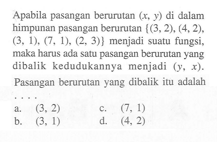 Apabila pasangan berurutan (x, y) di dalam himpunan pasangan berurutan {(3,2), (4,2), (3,1), (7,1), (2,3)} menjadi suatu fungsi, maka harus ada satu pasangan berurutan yang dibalik kedudukannya menjadi (y, x). Pasangan berurutan yang dibalik itu adalah . . . .