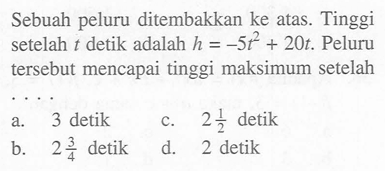 Sebuah peluru ditembakkan ke atas. Tinggi setelah t detik adalah h = -5t^2 + 20t. Peluru tersebut mencapai tinggi maksimum setelah ....