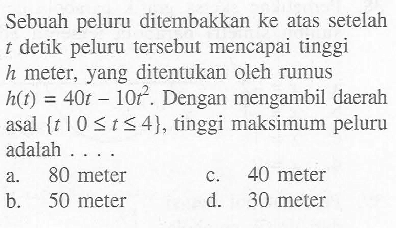 Sebuah peluru ditembakkan ke atas setelah t detik peluru tersebut mencapai tinggi h meter, yang ditentukan oleh rumus h(t)=40t-10t^2. Dengan mengambil daerah asal {t | 0 <= t <= 4}, tinggi maksimum peluru adalah ....
