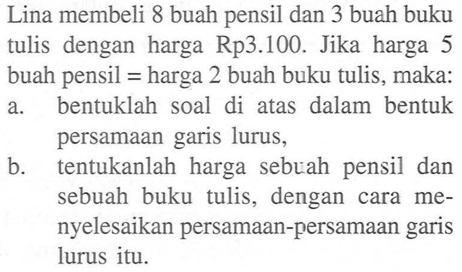 Lina membeli 8 buah pensil dan 3 buah buku tulis dengan harga Rp3.100 Jika harga 5 buah pensil = harga 2 buah buku tulis, maka: a. bentuklah soal di atas dalam bentuk persamaan garis lurus, b.tentukanlah harga sebuah pensil dan sebuah buku tulis, dengan cara me- nyelesaikan persamaan-persamaan garis lurus itu.