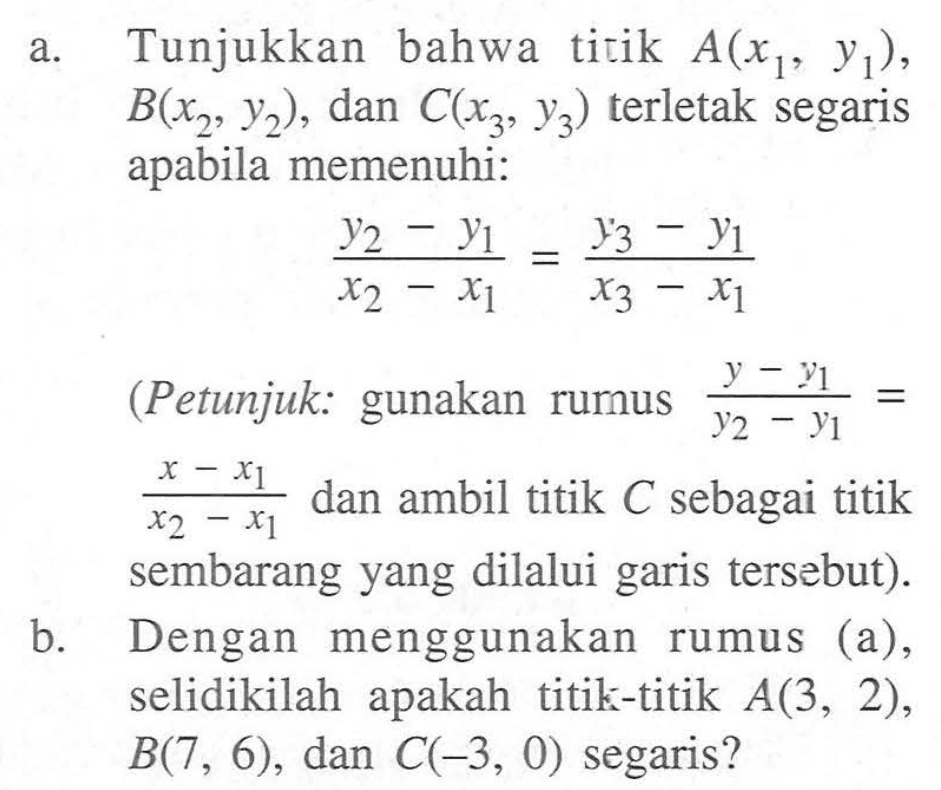 a. Tunjukkan bahwa titik A(x1, y1), B(x2, y2), dan C(x3, y3) terletak segaris apabila memenuhi: (y2 - y1)/(x2 - x1) = (y3 - y1)/(x3 - x1) (Petunjuk: gunakan rumus (y - y1)/(y2 - y1) = (x - x1)/(x2 - x1) dan ambil titik C sebagai titik sembarang yang dilalui garis tersebut). b. Dengan menggunakan rumus (a), selidikilah apakah titik-titik A(3, 2), B(7, 6), dan C(-3, 0) segaris?