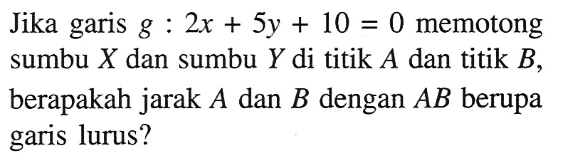 Jika garis g : 2x + 5y + 10 = 0 memotong sumbu X dan sumbu Y di titik A dan titik B, berapakah jarak A dan B dengan AB berupa garis lurus?