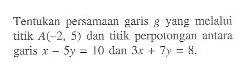 Tentukan persamaan garis g yang melalui titik A(-2, 5) dan titik perpotongan antara garis x - 5y = 10 dan 3x + 7y = 8