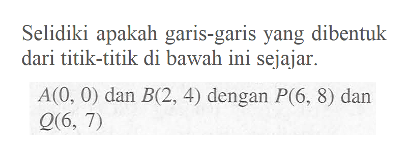 Selidiki apakah garis-garis yang dibentuk dari titik-titik di bawah ini sejajar. A(0, 0) dan B(2, 4) dengan P(6, 8) dan q(6, 7)