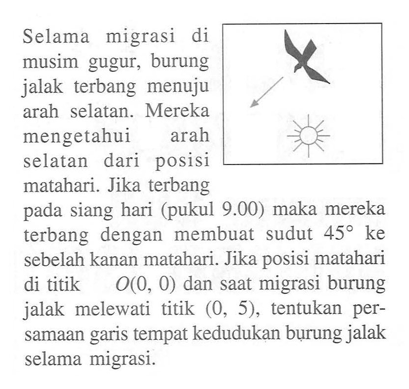 Selama migrasi di musim gugur, burung jalak terbang menuju arah selatan. Mereka mengetahui arah dari posisi selatan matahari. Jika terbang pada siang hari (pukul 9.00) maka mereka terbang dengan membuat sudut 45 ke sebelah kanan matahari. Jika posisi matahari di titik O(0, 0) dan saat migrasi burung jalak melewati titik (0, 5), tentukan persamaan garis tempat kedudukan burung jalak selama migrasi.