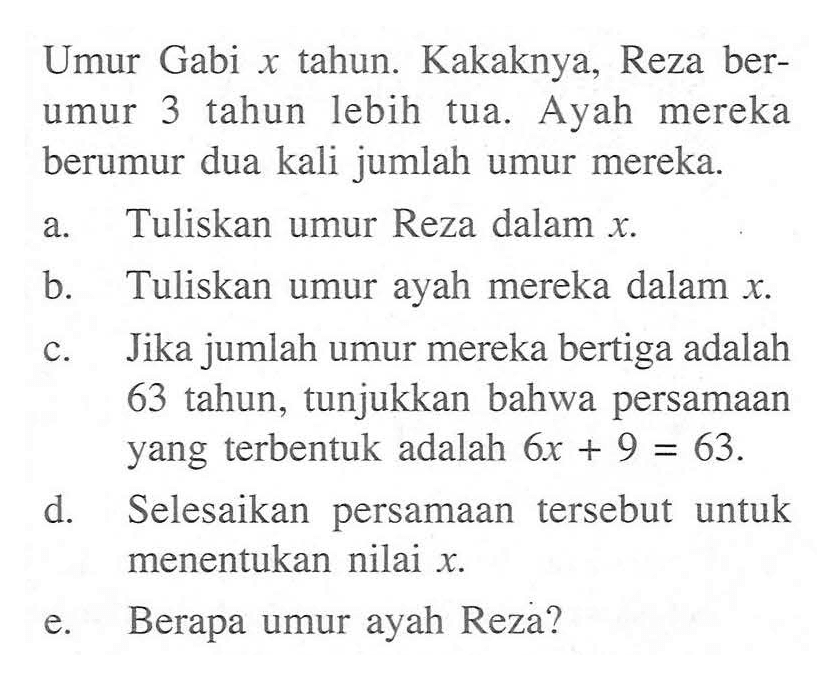 Umur Gabi x tahun. Kakaknya, Reza berumur 3 tahun lebih tua. Ayah mereka berumur dua kali jumlah umur mereka. a. Tuliskan umur Reza dalam x. b. Tuliskan umur ayah mereka dalam x. c. Jika jumlah umur mereka bertiga adalah 63 tahun, tunjukkan bahwa persamaan yang terbentuk adalah 6x + 9 = 63. d. Selesaikan persamaan tersebut untuk menentukan nilai x. e. Berapa umur ayah Reza?