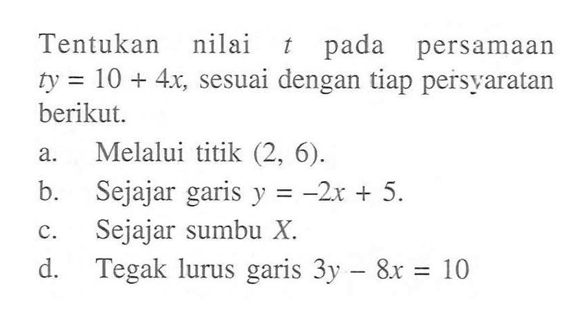 Tentukan nilai t pada persamaan ty = 10 + 4x, sesuai dengan tiap persyaratan berikut. a. Melalui titik (2, 6) b. Sejajar garis y = -2x + 5. c. Sejajar sumbu X d. Tegak lurus garis 3y - 8x = 10