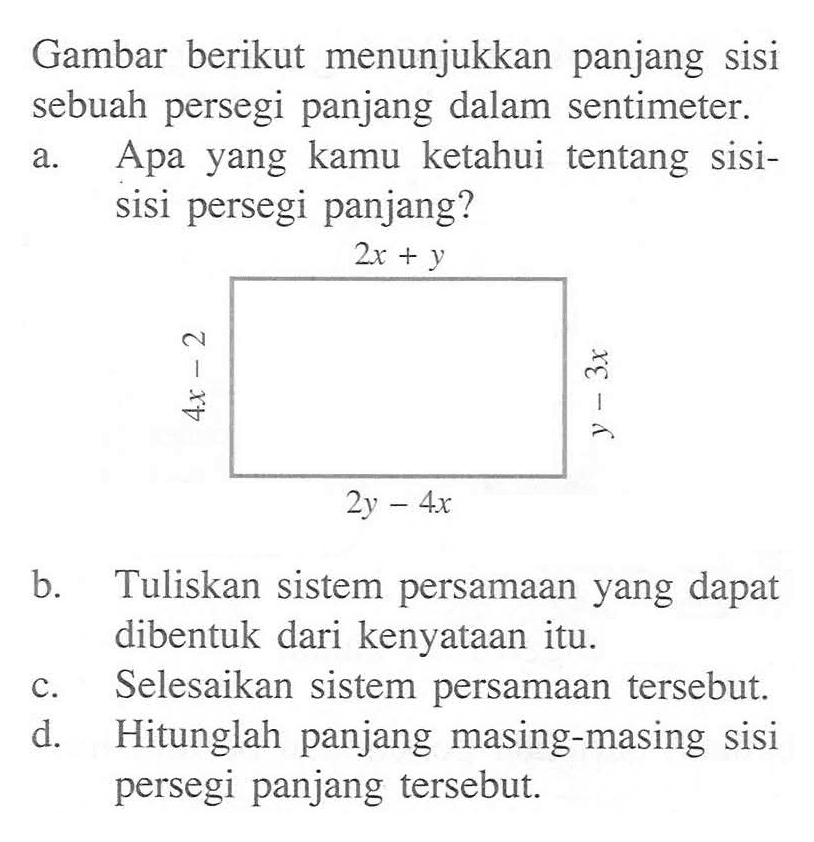 Gambar berikut menunjukkan panjang sisi sebuah persegi panjang dalam sentimeter. a. Apa yang kamu ketahui tentang sisi- a sisi persegi panjang? b. Tuliskan sistem persamaan yang dapat dibentuk dari kenyataan itu. c. Selesaikan sistem persamaan tersebut.  d. Hitunglah panjang masing-masing sisi persegi panjang tersebut: