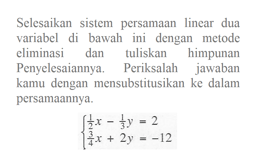 Selesaikan sistem persamaan linear dua variabel di bawah ini dengan metode eliminasi dan tuliskan himpunan Penyelesaiannya. Periksalah jawaban kamu dengan mensubstitusikan ke dalam persamaannya. 1/2 x - 1/3 y = 2 3/4 x + 2y = -12