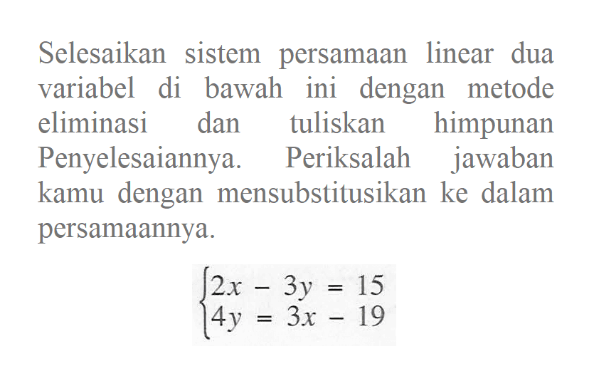 Selesaikan sistem persamaan linear dua variabel di bawah ini dengan metode eliminasi dan tuliskan himpunan Penyelesaiannya. Periksalah jawaban kamu dengan mensubstitusikan ke dalam persamaannya. 2x - 3y = 15 14y = 3x - 19