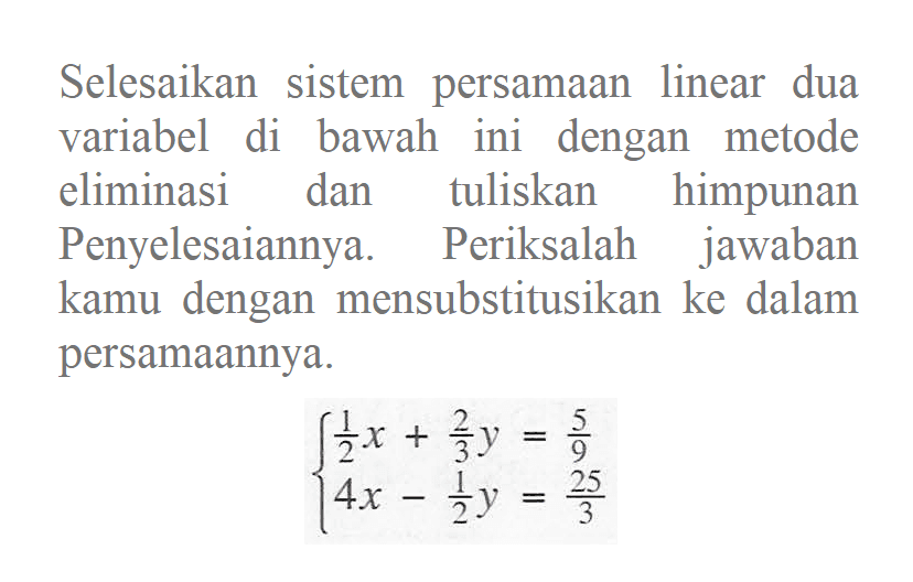 Selesaikan sistem persamaan linear dua variabel di bawah ini dengan metode eliminasi dan tuliskan himpunan Penyelesaiannya. Periksalah jawaban kamu dengan mensubstitusikan ke dalam persamaannya. 1/2 x + 2/3 y = 5/9 4x - 1/2 y = 25/3