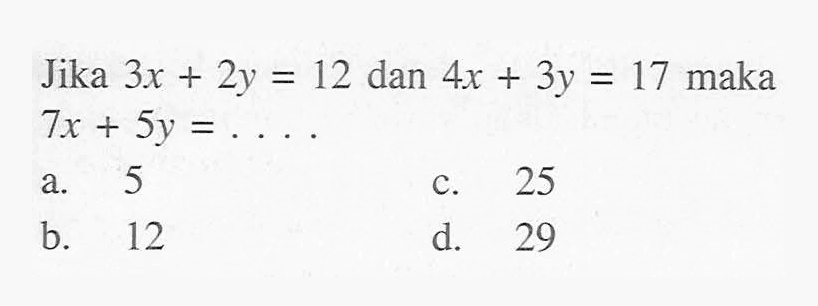 Jika 3x + 2y = 12 dan 4x + 3y = 17 maka 7x + 5y = ..... a. 5 c. 25 b. 12 d. 29