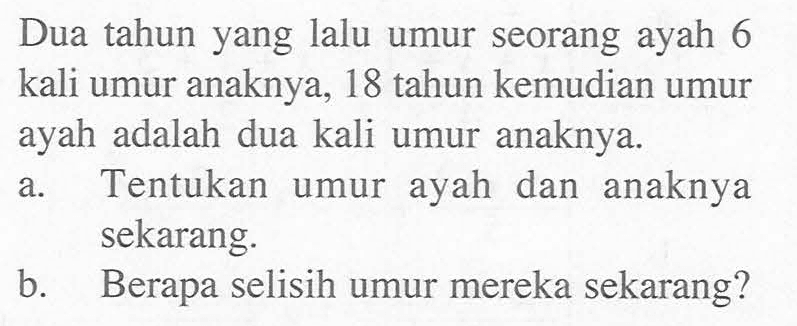 Dua tahun yang lalu umur seorang ayah 6 kali umur anaknya, 18 tahun kemudian umur ayah adalah dua kali umur anaknya. a. Tentukan umur ayah dan anaknya sekarang. b. Berapa selisih umur mereka sekarang?