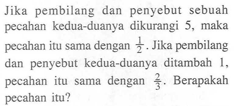 Jika pembilang dan penyebut sebuah pecahan kedua-duanya dikurangi 5, maka pecahan itu sama dengan 1/2. Jika pembilang dan penyebut kedua-duanya ditambah 1. pecahan itu sama dengan 2/3. Berapakah pecahan itu?