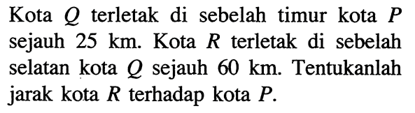 Kota Q terletak di sebelah timur kota P sejauh 25 km. Kota R terletak di sebelah selatan kota Q sejauh 60 km. Tentukanlah jarak kota R terhadap kota P.