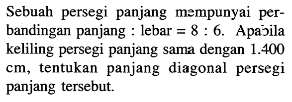 Sebuah persegi panjang mempunyai perbandingan panjang : lebar =8 : 6. Apajila keliling persegi panjang sama dengan 1.400 cm, tentukan panjang diagonal persegi panjang tersebut.