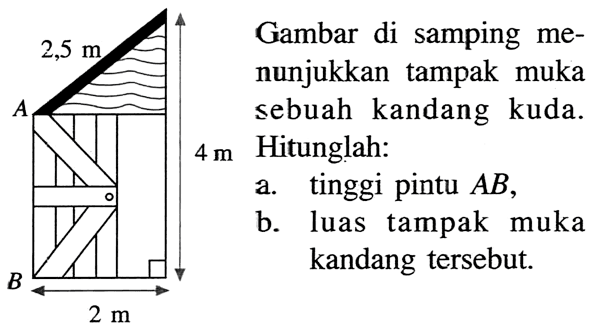 Gambar di samping menunjukkan tampak muka sebuah kandang kuda. 4 m 2,5 m 2 mHitunglah:a. tinggi pintu AB,b. luas tampak muka kandang tersebut.