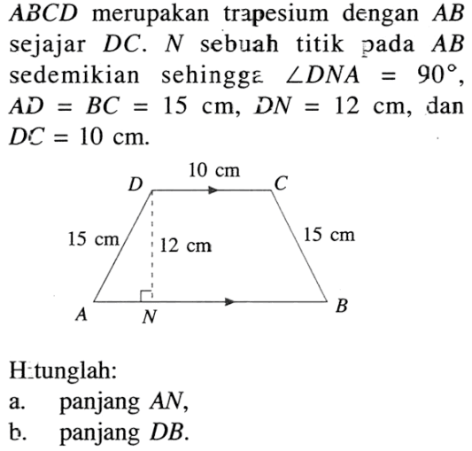 ABCD  merupakan trapesium dengan  AB  sejajar DC. N  sebuah titik pada  AB  sedemikian sehingge  sudut DNA=90,  AD=BC=15 cm, DN=12 cm, dan DC=10 cm. Hitunglah: a. panjang AN, b. panjang DB. 