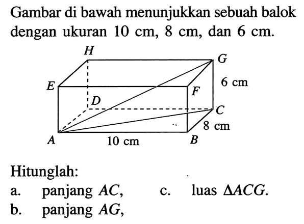 Gambar di bawah menunjukkan sebuah balok dengan ukuran 10 cm, 8 cm, dan 6 cm.Hitunglah:a. panjang AC,
b. panjang AG,c. luas segitiga ACG