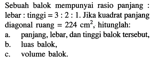 Sebuah balok mempunyai rasio panjang:lebar:tinggi =3:2:1. Jika kuadrat panjang diagonal ruang=224 cm^2, hitunglah:a. panjang, lebar, dan tinggi balok tersebut,b. luas balok,c. volume balok.