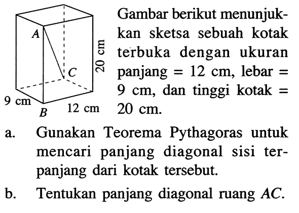 Gambar berikut menunjukkan sketsa sebuah kotak terbuka dengan ukuran panjang=12 cm, lebar=9 cm, dan tinggi kotak=20 cm.  9 cmB 12 cm 20 cm. a. Gunakan Teorema Pythagoras untuk mencari panjang diagonal sisi terpanjang dari kotak tersebut.b. Tentukan panjang diagonal ruang  AC.