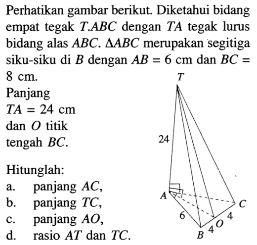 Perhatikan gambar berikut. T 24 A C 6 4 O 4 B Diketahui bidang empat tegak T.ABC dengan TA tegak lurus bidang alas ABC. segitiga ABC merupakan segitiga siku-siku di B dengan AB=6 cm dan BC=8 cm. Panjang TA=24 cm dan O titik tengah BC. Hitunglah: a. panjang AC, b. panjang TC, c. panjang AO, d. rasio AT dan TC. 