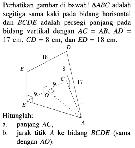 Perhatikan gambar di bawah!  segitiga ABC  adalah segitiga sama kaki pada bidang horisontal dan  BCD E  adalah persegi panjang pada bidang vertikal dengan  AC=AB, AD=   17 cm, CD=8 cm , dan  ED=18 cm .Hitunglah:a. panjang  AC ,b. jarak titik  A  ke bidang  BCDE  (sama dengan  AO  ).