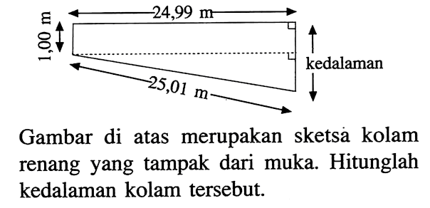 24,99 m 1,00 m 25,01 m kedalaman Gambar di atas merupakan sketsa kolam renang yang tampak dari muka. Hitunglah kedalaman kolam tersebut.